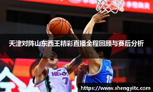 天津对阵山东西王精彩直播全程回顾与赛后分析